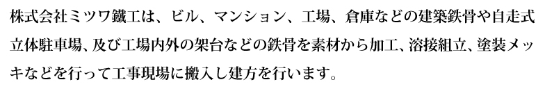 株式会社ミツワ鐵工は、ビル、マンション、工場、倉庫などの建築鉄骨や自走式立体駐車場及び工場内外の架台などの鉄骨を素材から加工、溶接組立、塗装メッキなどを行って工事現場に搬入し建方を行います。又、金山ＳＤ工場においては、それに伴う建築金物、銅製建具などを製作しています。